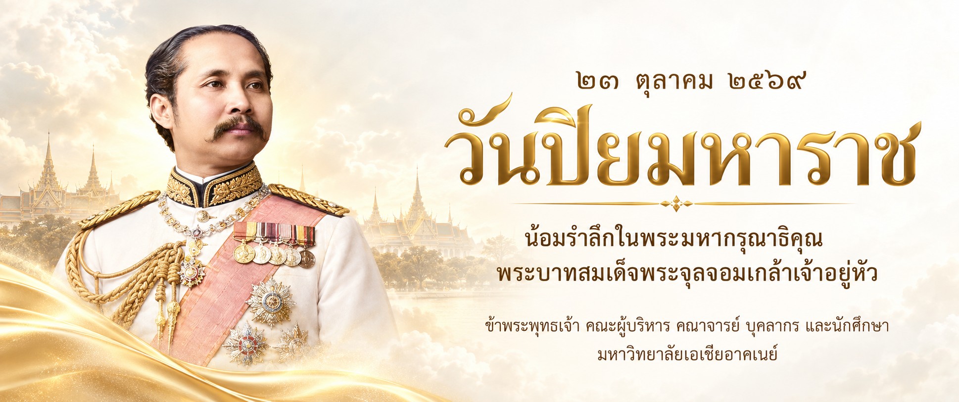 ๒๓ ตุลาคม ๒๕๖๙ วันปิยมหาราช น้อมรำลึกในพระมหากรุณาธิคุณ พระบาทสมเด็จพระจุลจอมเกล้าเจ้าอยู่หัว ข้าพระพุทธเจ้า คณะผู้บริหาร คณาจารย์ บุคลากร และนักศึกษา มหาวิทยาลัยเอเชียอาคเนย์